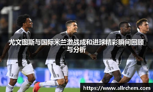 尤文图斯与国际米兰激战成和进球精彩瞬间回顾与分析