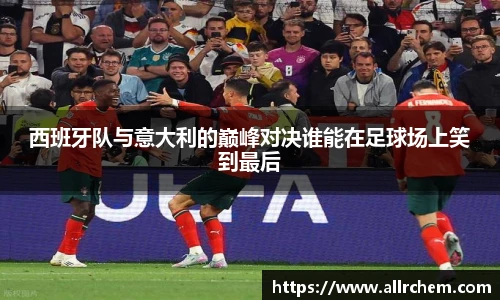 西班牙队与意大利的巅峰对决谁能在足球场上笑到最后